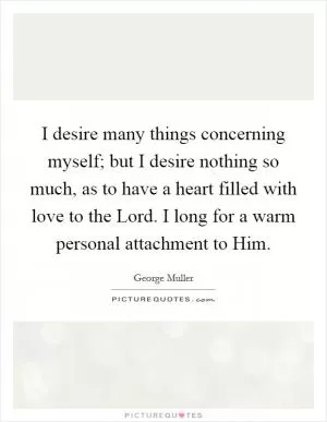I desire many things concerning myself; but I desire nothing so much, as to have a heart filled with love to the Lord. I long for a warm personal attachment to Him Picture Quote #1