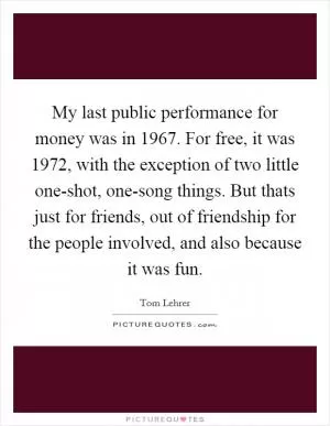 My last public performance for money was in 1967. For free, it was 1972, with the exception of two little one-shot, one-song things. But thats just for friends, out of friendship for the people involved, and also because it was fun Picture Quote #1