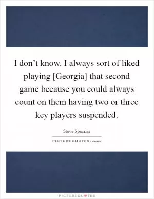 I don’t know. I always sort of liked playing [Georgia] that second game because you could always count on them having two or three key players suspended Picture Quote #1