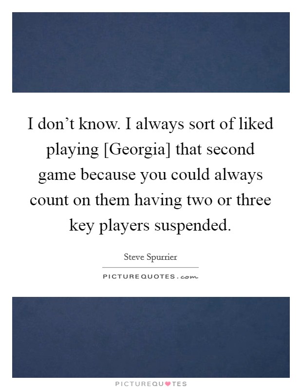 I don't know. I always sort of liked playing [Georgia] that second game because you could always count on them having two or three key players suspended Picture Quote #1