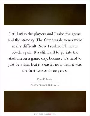 I still miss the players and I miss the game and the strategy. The first couple years were really difficult. Now I realize I’ll never coach again. It’s still hard to go into the stadium on a game day, because it’s hard to just be a fan. But it’s easier now than it was the first two or three years Picture Quote #1