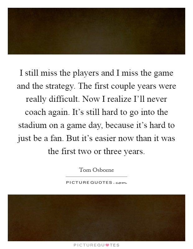 I still miss the players and I miss the game and the strategy. The first couple years were really difficult. Now I realize I'll never coach again. It's still hard to go into the stadium on a game day, because it's hard to just be a fan. But it's easier now than it was the first two or three years Picture Quote #1