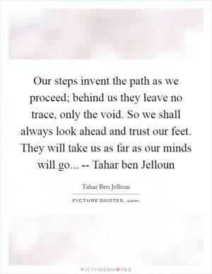 Our steps invent the path as we proceed; behind us they leave no trace, only the void. So we shall always look ahead and trust our feet. They will take us as far as our minds will go... -- Tahar ben Jelloun Picture Quote #1