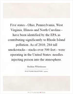 Five states - Ohio, Pennsylvania, West Virginia, Illinois and North Carolina - have been identified by the EPA as contributing significantly to Rhode Island pollution. As of 2010, 284 tall smokestacks - stacks over 500 feet - were operating in the United States: needles injecting poison into the atmosphere Picture Quote #1