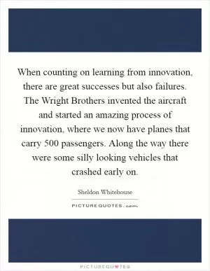 When counting on learning from innovation, there are great successes but also failures. The Wright Brothers invented the aircraft and started an amazing process of innovation, where we now have planes that carry 500 passengers. Along the way there were some silly looking vehicles that crashed early on Picture Quote #1