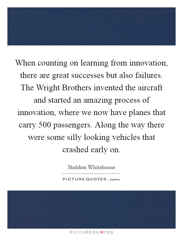 When counting on learning from innovation, there are great successes but also failures. The Wright Brothers invented the aircraft and started an amazing process of innovation, where we now have planes that carry 500 passengers. Along the way there were some silly looking vehicles that crashed early on Picture Quote #1