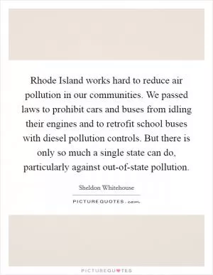 Rhode Island works hard to reduce air pollution in our communities. We passed laws to prohibit cars and buses from idling their engines and to retrofit school buses with diesel pollution controls. But there is only so much a single state can do, particularly against out-of-state pollution Picture Quote #1