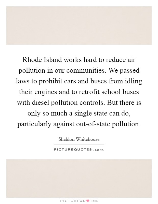 Rhode Island works hard to reduce air pollution in our communities. We passed laws to prohibit cars and buses from idling their engines and to retrofit school buses with diesel pollution controls. But there is only so much a single state can do, particularly against out-of-state pollution Picture Quote #1
