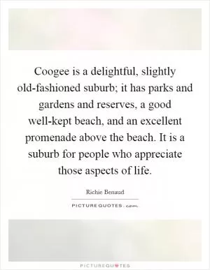 Coogee is a delightful, slightly old-fashioned suburb; it has parks and gardens and reserves, a good well-kept beach, and an excellent promenade above the beach. It is a suburb for people who appreciate those aspects of life Picture Quote #1