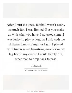 After I hurt the knee, football wasn’t nearly as much fun. I was limited. But you make do with what you have. I adjusted some. I was lucky to play as long as I did, with the different kinds of injuries I got. I played with two severed hamstring muscles in my leg late in my career. I could barely run, other than to drop back to pass Picture Quote #1