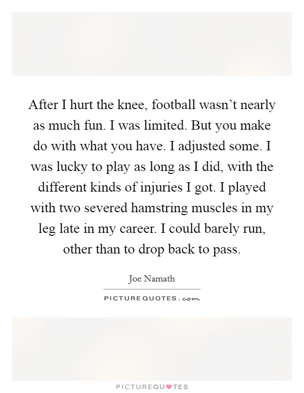 After I hurt the knee, football wasn't nearly as much fun. I was limited. But you make do with what you have. I adjusted some. I was lucky to play as long as I did, with the different kinds of injuries I got. I played with two severed hamstring muscles in my leg late in my career. I could barely run, other than to drop back to pass Picture Quote #1