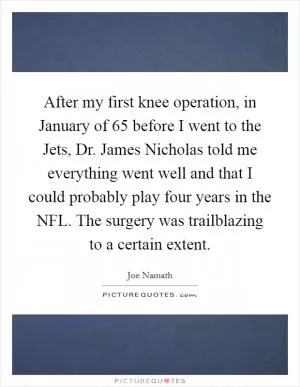 After my first knee operation, in January of  65 before I went to the Jets, Dr. James Nicholas told me everything went well and that I could probably play four years in the NFL. The surgery was trailblazing to a certain extent Picture Quote #1