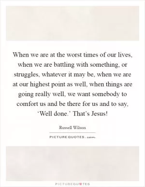 When we are at the worst times of our lives, when we are battling with something, or struggles, whatever it may be, when we are at our highest point as well, when things are going really well, we want somebody to comfort us and be there for us and to say, ‘Well done.’ That’s Jesus! Picture Quote #1