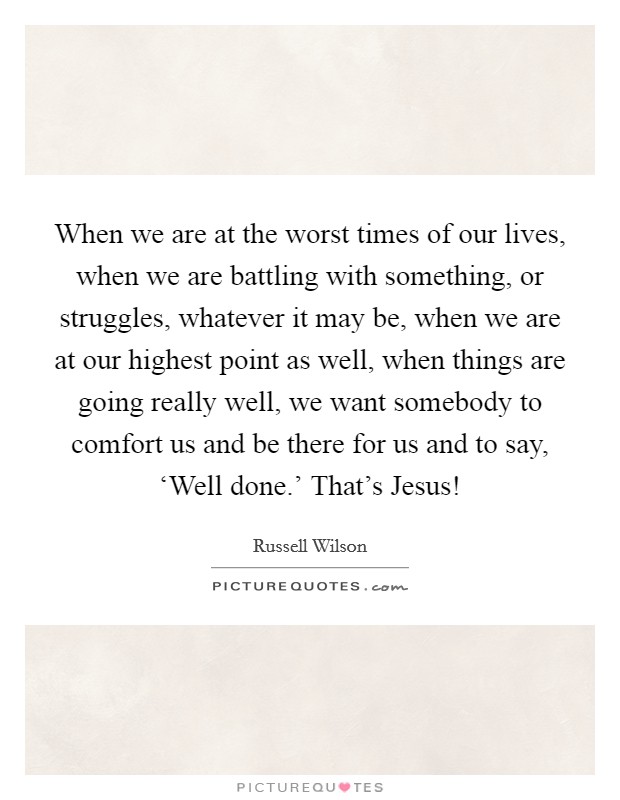 When we are at the worst times of our lives, when we are battling with something, or struggles, whatever it may be, when we are at our highest point as well, when things are going really well, we want somebody to comfort us and be there for us and to say, ‘Well done.' That's Jesus! Picture Quote #1