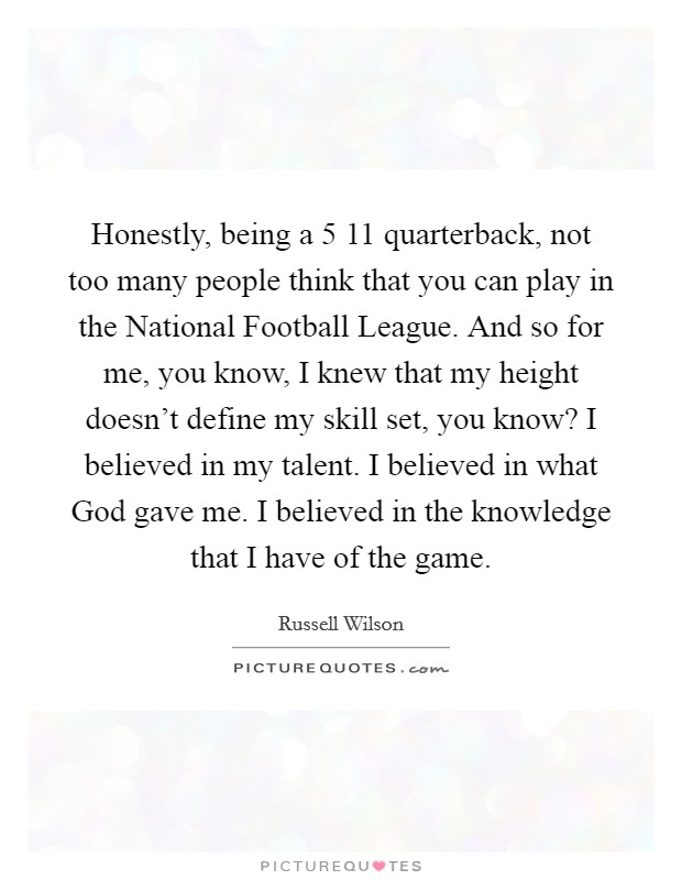 Honestly, being a 5 11 quarterback, not too many people think that you can play in the National Football League. And so for me, you know, I knew that my height doesn't define my skill set, you know? I believed in my talent. I believed in what God gave me. I believed in the knowledge that I have of the game Picture Quote #1