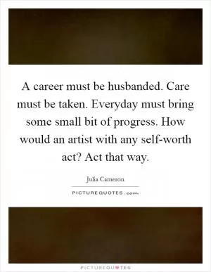 A career must be husbanded. Care must be taken. Everyday must bring some small bit of progress. How would an artist with any self-worth act? Act that way Picture Quote #1