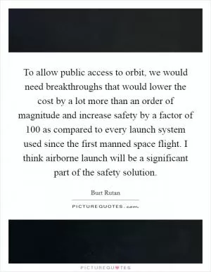 To allow public access to orbit, we would need breakthroughs that would lower the cost by a lot more than an order of magnitude and increase safety by a factor of 100 as compared to every launch system used since the first manned space flight. I think airborne launch will be a significant part of the safety solution Picture Quote #1