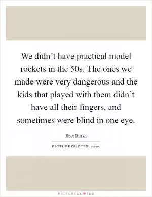 We didn’t have practical model rockets in the  50s. The ones we made were very dangerous and the kids that played with them didn’t have all their fingers, and sometimes were blind in one eye Picture Quote #1
