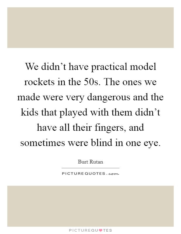 We didn't have practical model rockets in the  50s. The ones we made were very dangerous and the kids that played with them didn't have all their fingers, and sometimes were blind in one eye Picture Quote #1