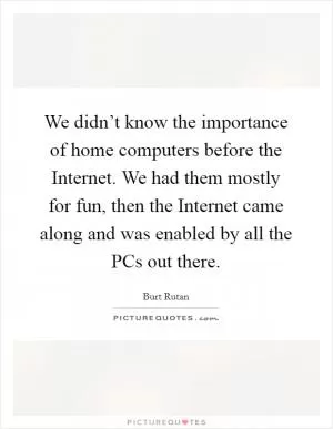 We didn’t know the importance of home computers before the Internet. We had them mostly for fun, then the Internet came along and was enabled by all the PCs out there Picture Quote #1