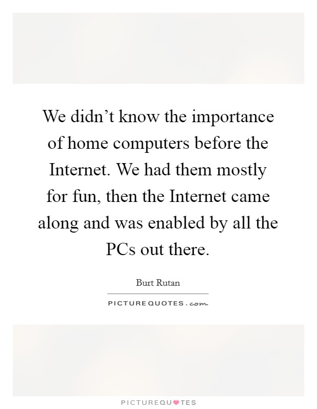 We didn't know the importance of home computers before the Internet. We had them mostly for fun, then the Internet came along and was enabled by all the PCs out there Picture Quote #1