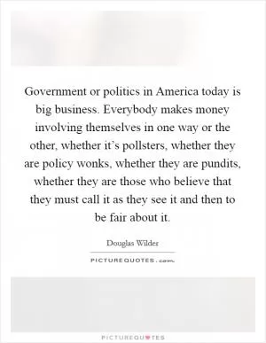 Government or politics in America today is big business. Everybody makes money involving themselves in one way or the other, whether it’s pollsters, whether they are policy wonks, whether they are pundits, whether they are those who believe that they must call it as they see it and then to be fair about it Picture Quote #1