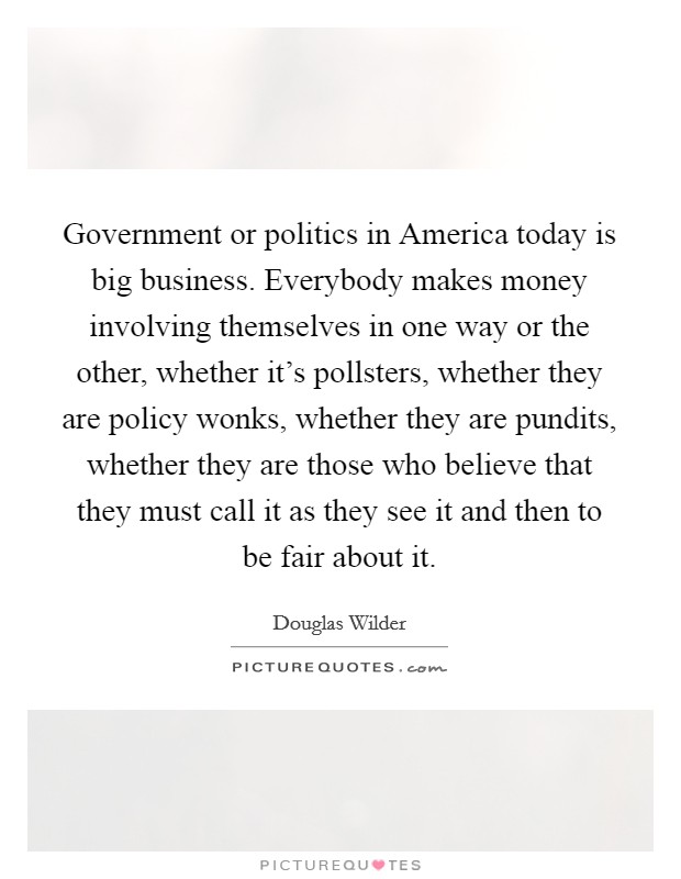 Government or politics in America today is big business. Everybody makes money involving themselves in one way or the other, whether it's pollsters, whether they are policy wonks, whether they are pundits, whether they are those who believe that they must call it as they see it and then to be fair about it Picture Quote #1