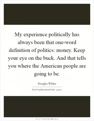 My experience politically has always been that one-word definition of politics: money. Keep your eye on the buck. And that tells you where the American people are going to be Picture Quote #1