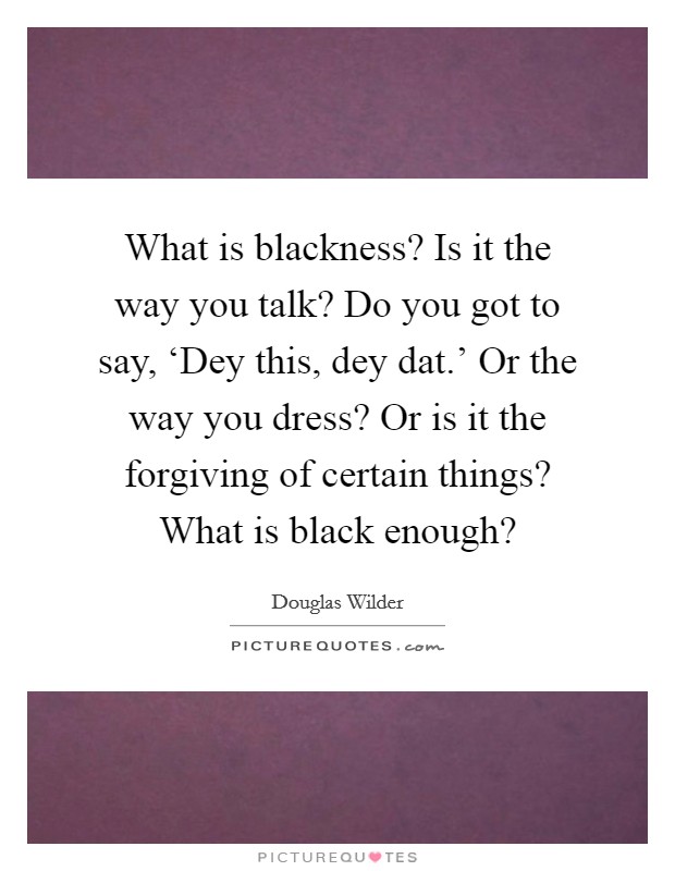 What is blackness? Is it the way you talk? Do you got to say, ‘Dey this, dey dat.' Or the way you dress? Or is it the forgiving of certain things? What is black enough? Picture Quote #1