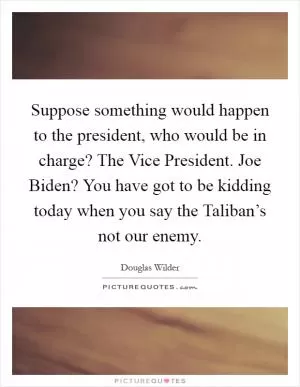 Suppose something would happen to the president, who would be in charge? The Vice President. Joe Biden? You have got to be kidding today when you say the Taliban’s not our enemy Picture Quote #1