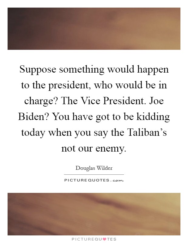 Suppose something would happen to the president, who would be in charge? The Vice President. Joe Biden? You have got to be kidding today when you say the Taliban's not our enemy Picture Quote #1