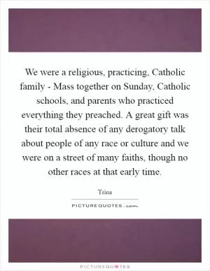 We were a religious, practicing, Catholic family - Mass together on Sunday, Catholic schools, and parents who practiced everything they preached. A great gift was their total absence of any derogatory talk about people of any race or culture and we were on a street of many faiths, though no other races at that early time Picture Quote #1