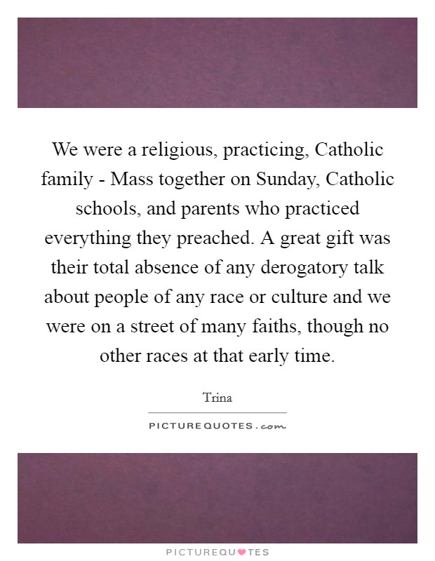 We were a religious, practicing, Catholic family - Mass together on Sunday, Catholic schools, and parents who practiced everything they preached. A great gift was their total absence of any derogatory talk about people of any race or culture and we were on a street of many faiths, though no other races at that early time Picture Quote #1