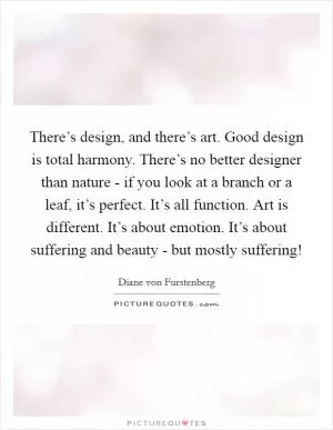 There’s design, and there’s art. Good design is total harmony. There’s no better designer than nature - if you look at a branch or a leaf, it’s perfect. It’s all function. Art is different. It’s about emotion. It’s about suffering and beauty - but mostly suffering! Picture Quote #1