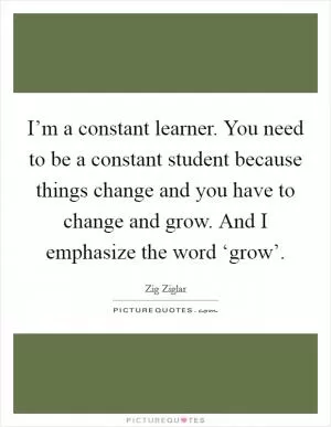 I’m a constant learner. You need to be a constant student because things change and you have to change and grow. And I emphasize the word ‘grow’ Picture Quote #1