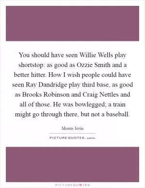 You should have seen Willie Wells play shortstop: as good as Ozzie Smith and a better hitter. How I wish people could have seen Ray Dandridge play third base, as good as Brooks Robinson and Craig Nettles and all of those. He was bowlegged; a train might go through there, but not a baseball Picture Quote #1