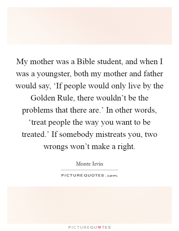 My mother was a Bible student, and when I was a youngster, both my mother and father would say, ‘If people would only live by the Golden Rule, there wouldn't be the problems that there are.' In other words, ‘treat people the way you want to be treated.' If somebody mistreats you, two wrongs won't make a right Picture Quote #1