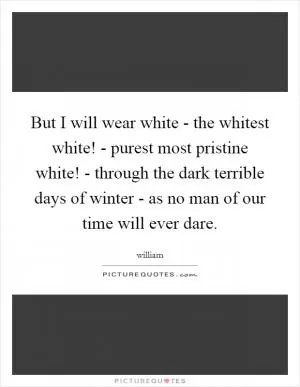 But I will wear white - the whitest white! - purest most pristine white! - through the dark terrible days of winter - as no man of our time will ever dare Picture Quote #1
