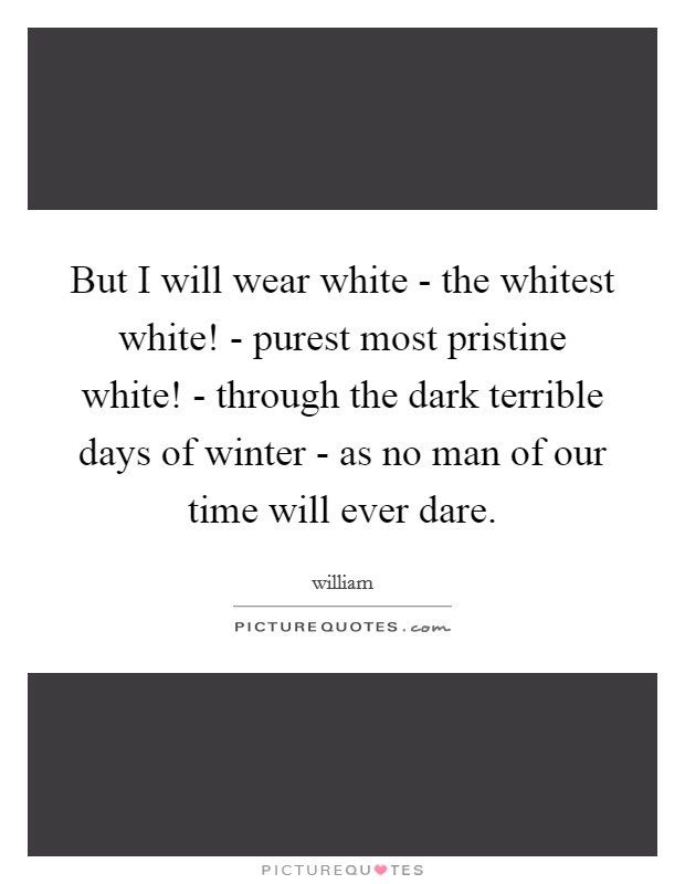 But I will wear white - the whitest white! - purest most pristine white! - through the dark terrible days of winter - as no man of our time will ever dare Picture Quote #1