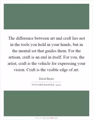 The difference between art and craft lies not in the tools you hold in your hands, but in the mental set that guides them. For the artisan, craft is an end in itself. For you, the artist, craft is the vehicle for expressing your vision. Craft is the visible edge of art Picture Quote #1
