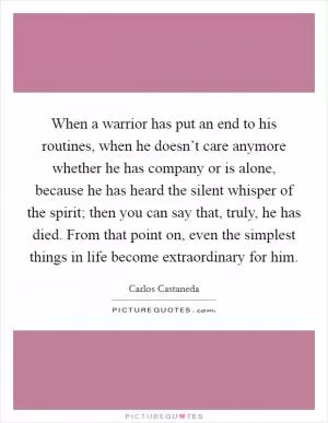 When a warrior has put an end to his routines, when he doesn’t care anymore whether he has company or is alone, because he has heard the silent whisper of the spirit; then you can say that, truly, he has died. From that point on, even the simplest things in life become extraordinary for him Picture Quote #1