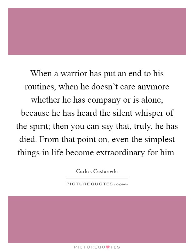 When a warrior has put an end to his routines, when he doesn't care anymore whether he has company or is alone, because he has heard the silent whisper of the spirit; then you can say that, truly, he has died. From that point on, even the simplest things in life become extraordinary for him Picture Quote #1