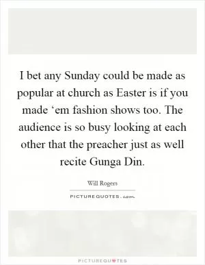 I bet any Sunday could be made as popular at church as Easter is if you made ‘em fashion shows too. The audience is so busy looking at each other that the preacher just as well recite Gunga Din Picture Quote #1