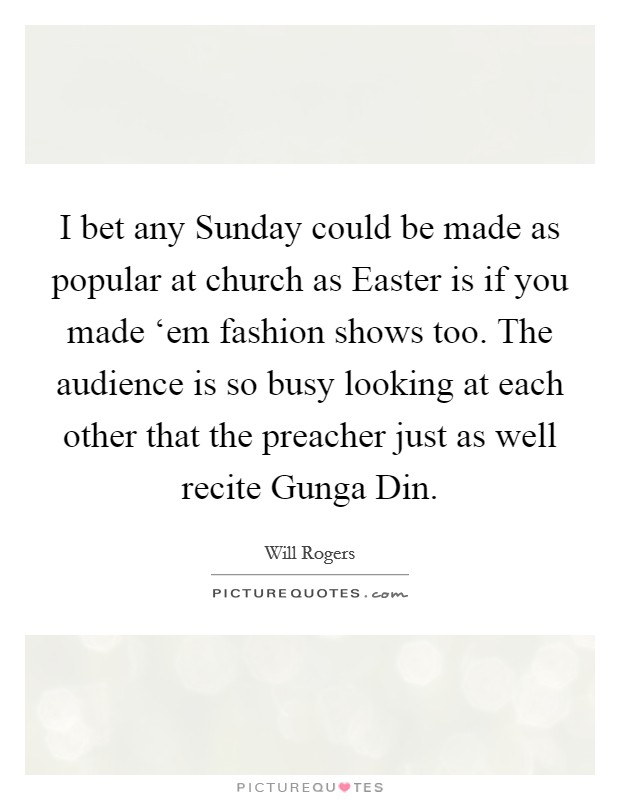 I bet any Sunday could be made as popular at church as Easter is if you made ‘em fashion shows too. The audience is so busy looking at each other that the preacher just as well recite Gunga Din Picture Quote #1