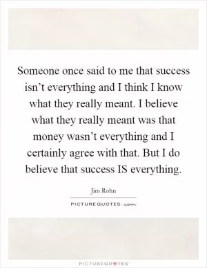 Someone once said to me that success isn’t everything and I think I know what they really meant. I believe what they really meant was that money wasn’t everything and I certainly agree with that. But I do believe that success IS everything Picture Quote #1