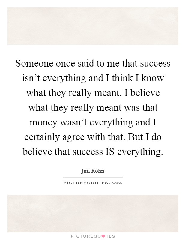 Someone once said to me that success isn't everything and I think I know what they really meant. I believe what they really meant was that money wasn't everything and I certainly agree with that. But I do believe that success IS everything Picture Quote #1