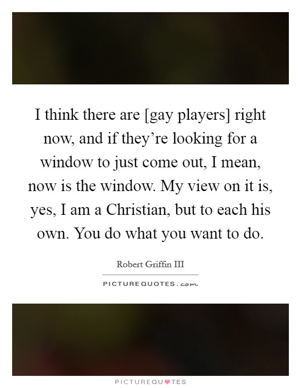 I think there are [gay players] right now, and if they're looking for a window to just come out, I mean, now is the window. My view on it is, yes, I am a Christian, but to each his own. You do what you want to do Picture Quote #1