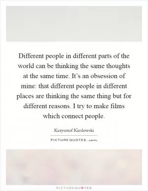 Different people in different parts of the world can be thinking the same thoughts at the same time. It’s an obsession of mine: that different people in different places are thinking the same thing but for different reasons. I try to make films which connect people Picture Quote #1