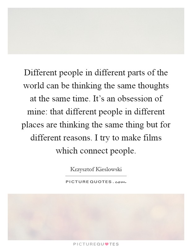 Different people in different parts of the world can be thinking the same thoughts at the same time. It's an obsession of mine: that different people in different places are thinking the same thing but for different reasons. I try to make films which connect people Picture Quote #1