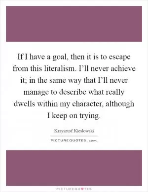 If I have a goal, then it is to escape from this literalism. I’ll never achieve it; in the same way that I’ll never manage to describe what really dwells within my character, although I keep on trying Picture Quote #1